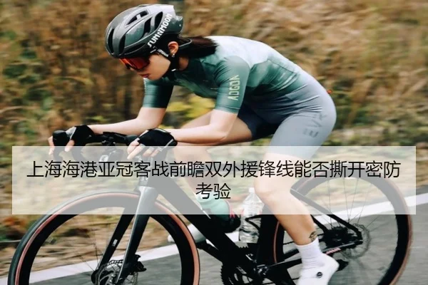 上海海港亚冠客战前瞻双外援锋线能否撕开密防考验